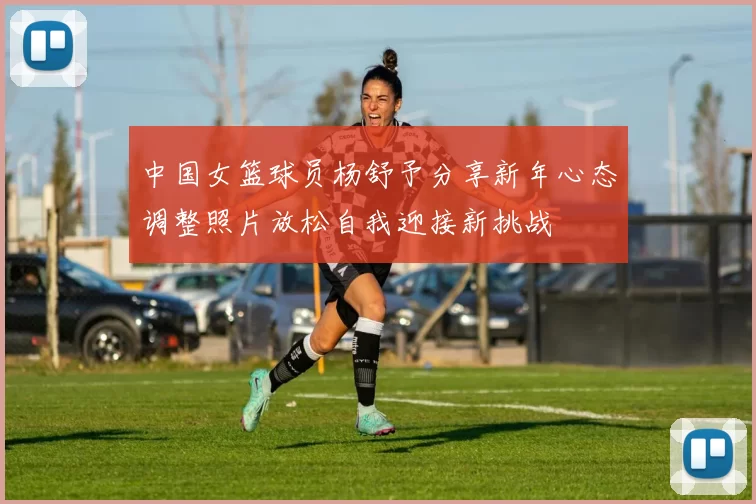 中国女篮球员杨舒予分享新年心态调整照片放松自我迎接新挑战