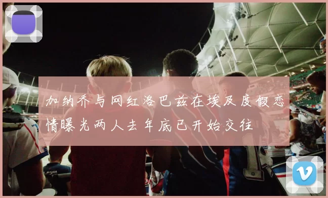 加纳乔与网红洛巴兹在埃及度假恋情曝光两人去年底已开始交往
