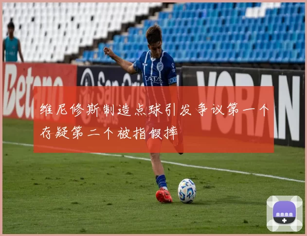 维尼修斯制造点球引发争议第一个存疑第二个被指假摔