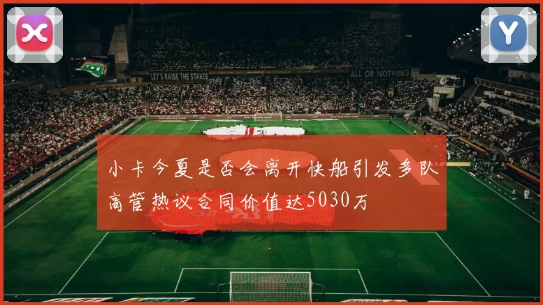 小卡今夏是否会离开快船引发多队高管热议合同价值达5030万