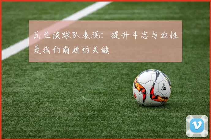 瓦兰谈球队表现：提升斗志与血性是我们前进的关键