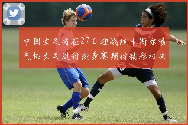 中国女足将在27日迎战纽卡斯尔喷气机女足进行热身赛期待精彩对决