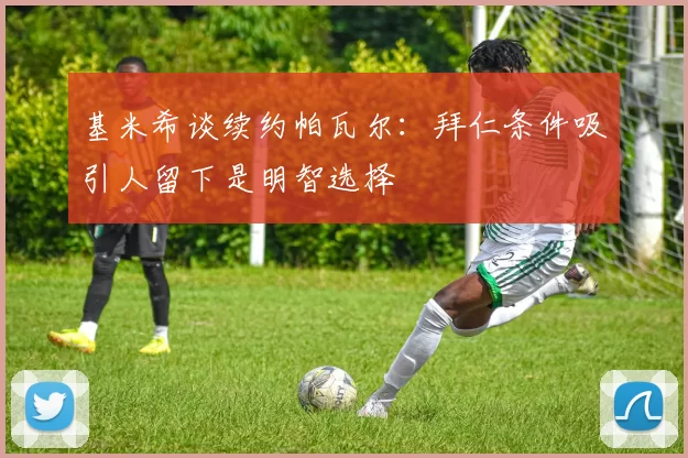 基米希谈续约帕瓦尔：拜仁条件吸引人留下是明智选择