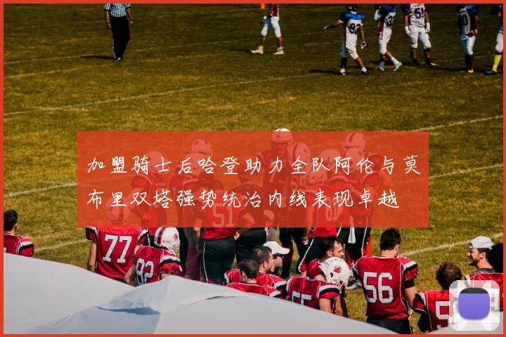 加盟骑士后哈登助力全队阿伦与莫布里双塔强势统治内线表现卓越