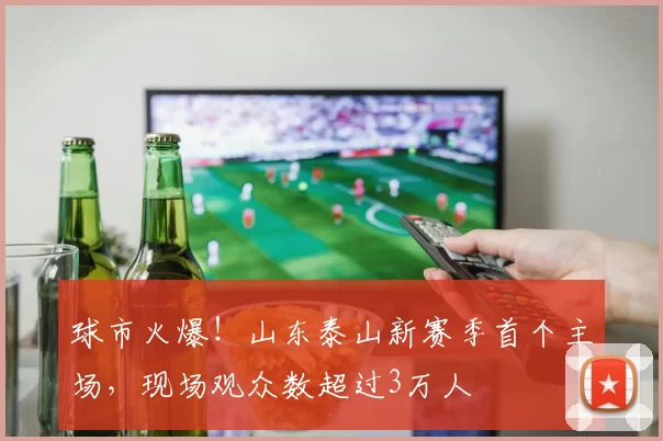 球市火爆！山东泰山新赛季首个主场，现场观众数超过3万人