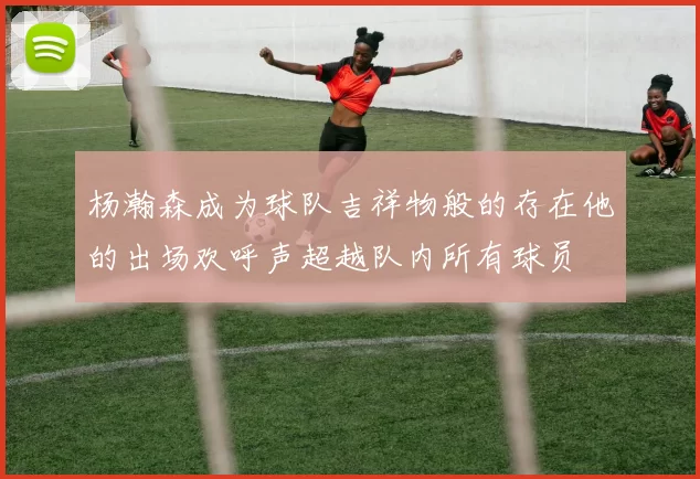 杨瀚森成为球队吉祥物般的存在他的出场欢呼声超越队内所有球员