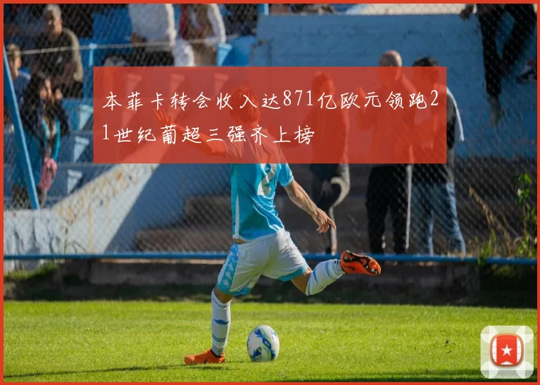 本菲卡转会收入达871亿欧元领跑21世纪葡超三强齐上榜