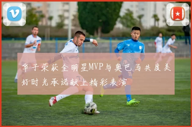 华子荣获全明星MVP与奥巴马共度美好时光承诺献上精彩表演