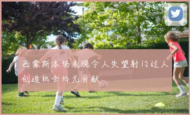 西蒙斯本场表现令人失望射门过人创造机会均无贡献