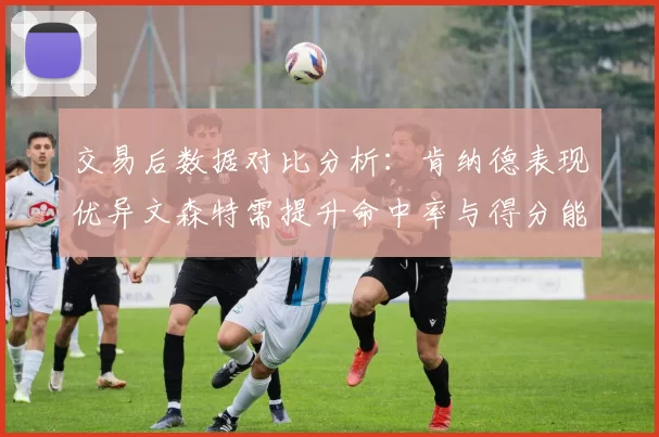 交易后数据对比分析：肯纳德表现优异文森特需提升命中率与得分能力