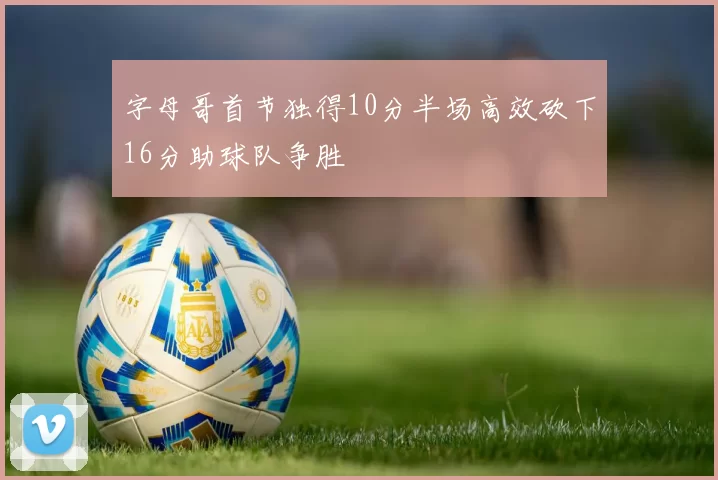 字母哥首节独得10分半场高效砍下16分助球队争胜