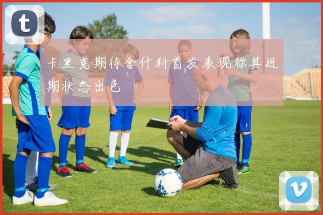 卡里克期待舍什科首发表现称其近期状态出色