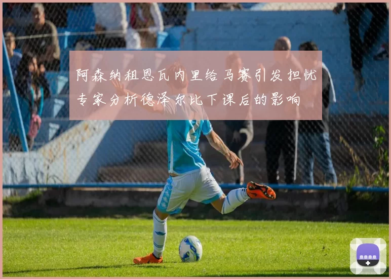 阿森纳租恩瓦内里给马赛引发担忧专家分析德泽尔比下课后的影响