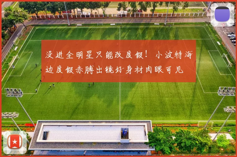 没进全明星只能改度假！小波特海边度假赤膊出镜好身材肉眼可见