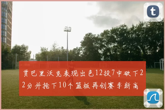 贾巴里沃克表现出色12投7中砍下22分并抢下10个篮板再创赛季新高