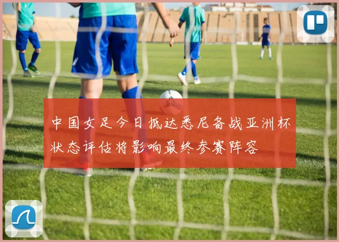 中国女足今日抵达悉尼备战亚洲杯状态评估将影响最终参赛阵容
